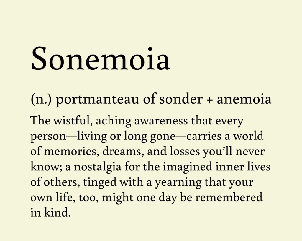 This post gives the definition for the neologism "sonemoia." A portmanteau of the words sonder and anemoia, this new noun describes " The wistful, aching awareness that every person—living or long gone—carries a world of memories, dreams, and losses you’ll never know; a nostalgia for the imagined inner lives of others, tinged with a yearning that your own life, too, might one day be remembered in kind."

Pronounced SOHN-uh-moi-uh.